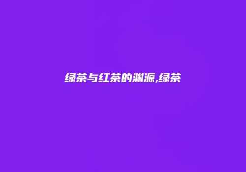 绿茶与红茶的渊源,绿茶