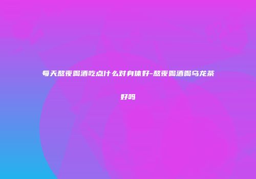 每天熬夜喝酒吃点什么对身体好-熬夜喝酒喝乌龙茶好吗
