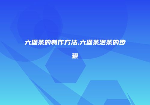 六堡茶的制作方法,六堡茶泡茶的步骤