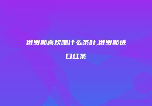 俄罗斯喜欢喝什么茶叶,俄罗斯进口红茶