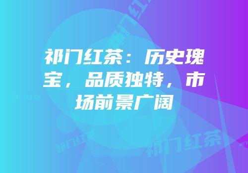 祁门红茶：历史瑰宝，品质独特，市场前景广阔