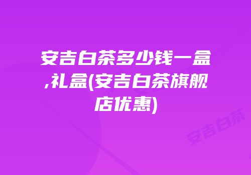 安吉白茶多少钱一盒,礼盒(安吉白茶旗舰店优惠)