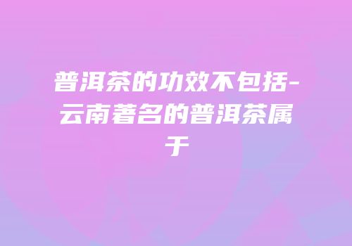 普洱茶的功效不包括-云南著名的普洱茶属于