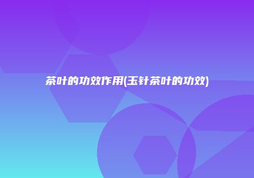 茶叶的功效作用(玉针茶叶的功效)