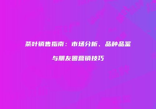 茶叶销售指南：市场分析、品种品鉴与朋友圈营销技巧