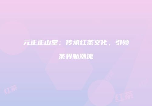 元正正山堂：传承红茶文化，引领茶界新潮流