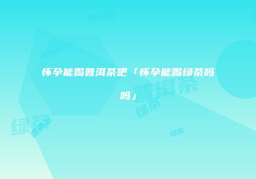 怀孕能喝普洱茶吧「怀孕能喝绿茶吗吗」