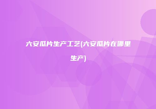 六安瓜片生产工艺(六安瓜片在哪里生产)