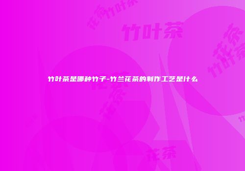 竹叶茶是哪种竹子-竹兰花茶的制作工艺是什么
