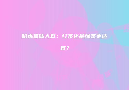 阳虚体质人群：红茶还是绿茶更适宜？