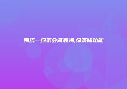 喝统一绿茶会肾衰竭,绿茶肾功能