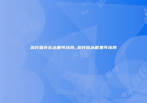 茶叶保存在冰箱可以吗_茶叶放冰箱里可以吗