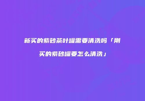 新买的紫砂茶叶罐需要清洗吗「刚买的紫砂罐要怎么清洗」