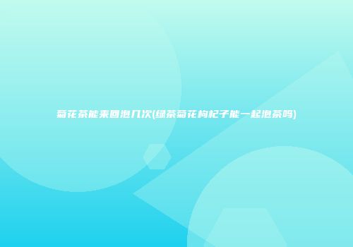 菊花茶能来回泡几次(绿茶菊花枸杞子能一起泡茶吗)