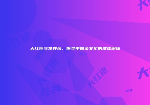 大红袍与龙井茶：探寻中国茶文化的璀璨明珠