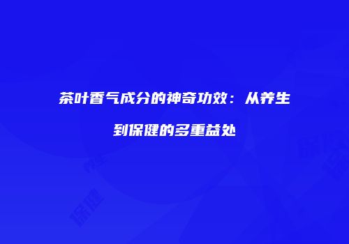 茶叶香气成分的神奇功效：从养生到保健的多重益处