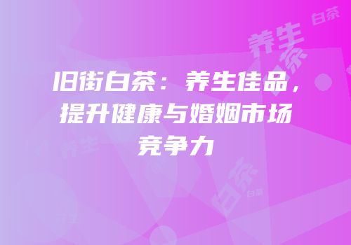旧街白茶：养生佳品，提升健康与婚姻市场竞争力
