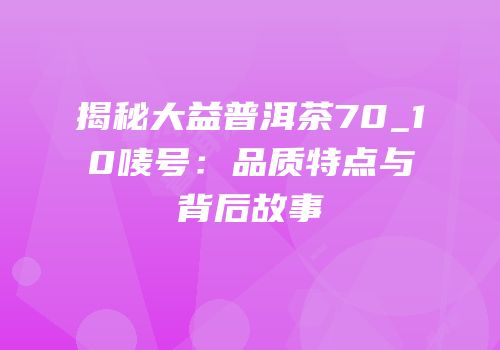 揭秘大益普洱茶70_10唛号：品质特点与背后故事