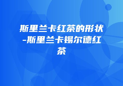 斯里兰卡红茶的形状-斯里兰卡锡尔德红茶