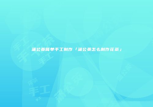 蒲公英简单手工制作「蒲公英怎么制作花茶」