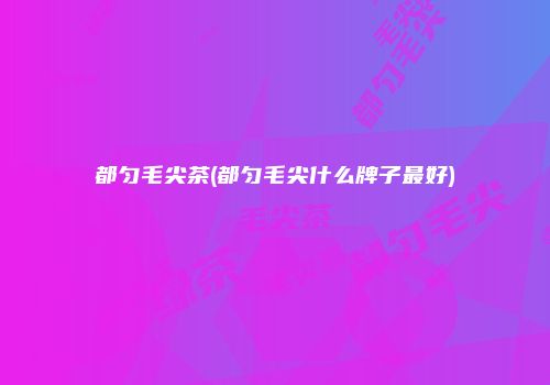 都匀毛尖茶(都匀毛尖什么牌子最好)