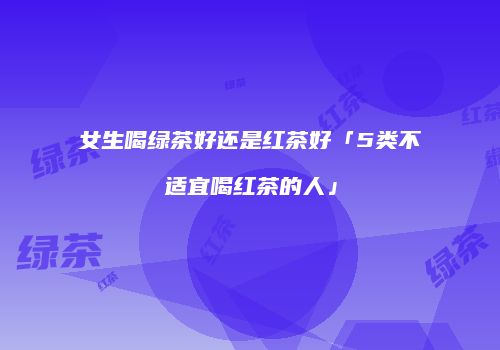 女生喝绿茶好还是红茶好「5类不适宜喝红茶的人」