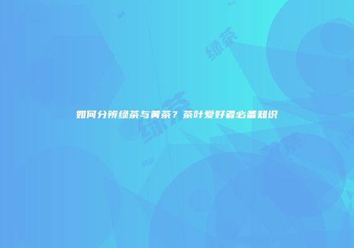 如何分辨绿茶与黄茶？茶叶爱好者必备知识