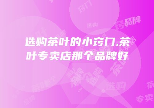选购茶叶的小窍门,茶叶专卖店那个品牌好