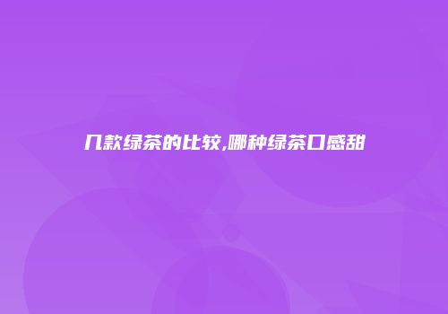 几款绿茶的比较,哪种绿茶口感甜