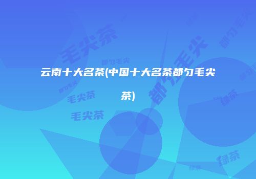 云南十大名茶(中国十大名茶都匀毛尖茶)