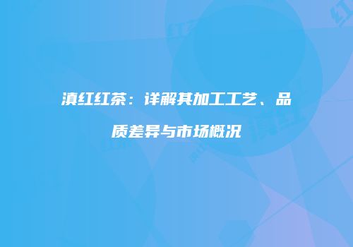 滇红红茶：详解其加工工艺、品质差异与市场概况