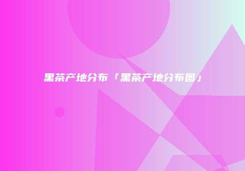 黑茶产地分布「黑茶产地分布图」