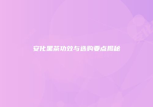 安化黑茶功效与选购要点揭秘