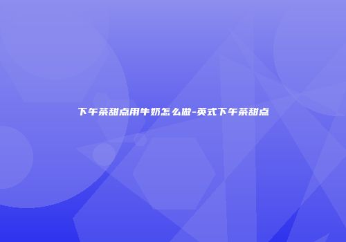 下午茶甜点用牛奶怎么做-英式下午茶甜点