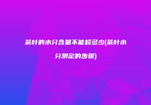 茶叶的水分含量不能超多少(茶叶水分测定的步骤)