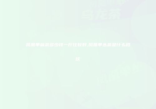凤凰单枞茶多少钱一斤比较好,凤凰单丛茶是什么档次