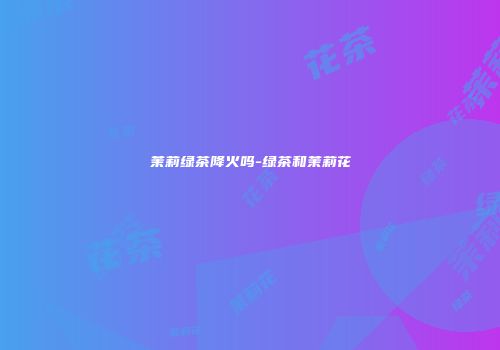 茉莉绿茶降火吗-绿茶和茉莉花