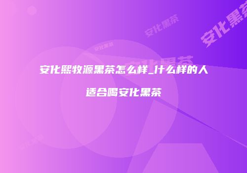 安化熙牧源黑茶怎么样_什么样的人适合喝安化黑茶