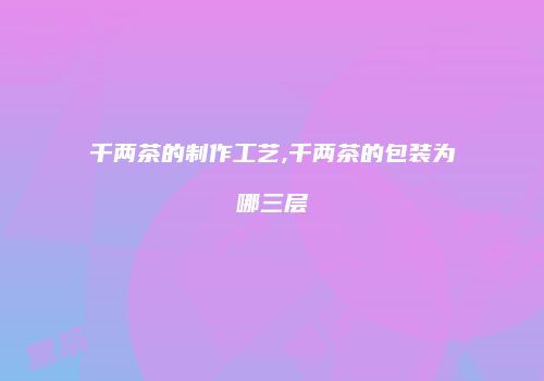 千两茶的制作工艺,千两茶的包装为哪三层