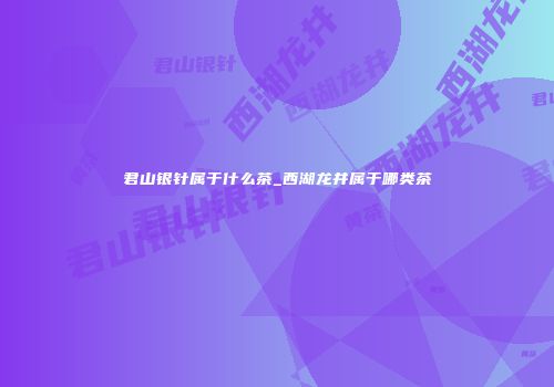 君山银针属于什么茶_西湖龙井属于哪类茶
