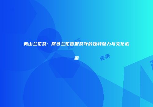 黄山兰花茶：探寻兰花香型茶叶的独特魅力与文化底蕴