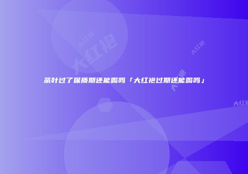 茶叶过了保质期还能喝吗「大红袍过期还能喝吗」