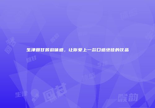 生津回甘喉韵体感，让你爱上一款口感绝佳的饮品