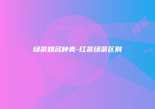 绿茶知名种类-红茶绿茶区别