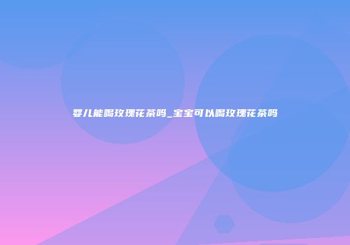 婴儿能喝玫瑰花茶吗_宝宝可以喝玫瑰花茶吗