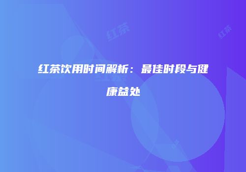 红茶饮用时间解析：最佳时段与健康益处