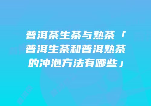 普洱茶生茶与熟茶「普洱生茶和普洱熟茶的冲泡方法有哪些」