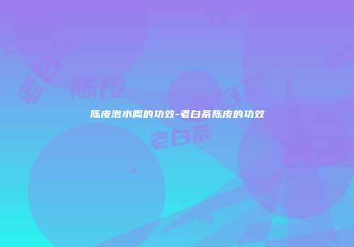 陈皮泡水喝的功效-老白茶陈皮的功效