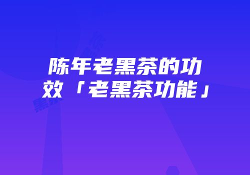 陈年老黑茶的功效「老黑茶功能」