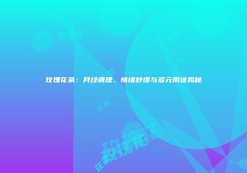 玫瑰花茶：月经调理、情绪舒缓与多元用途揭秘